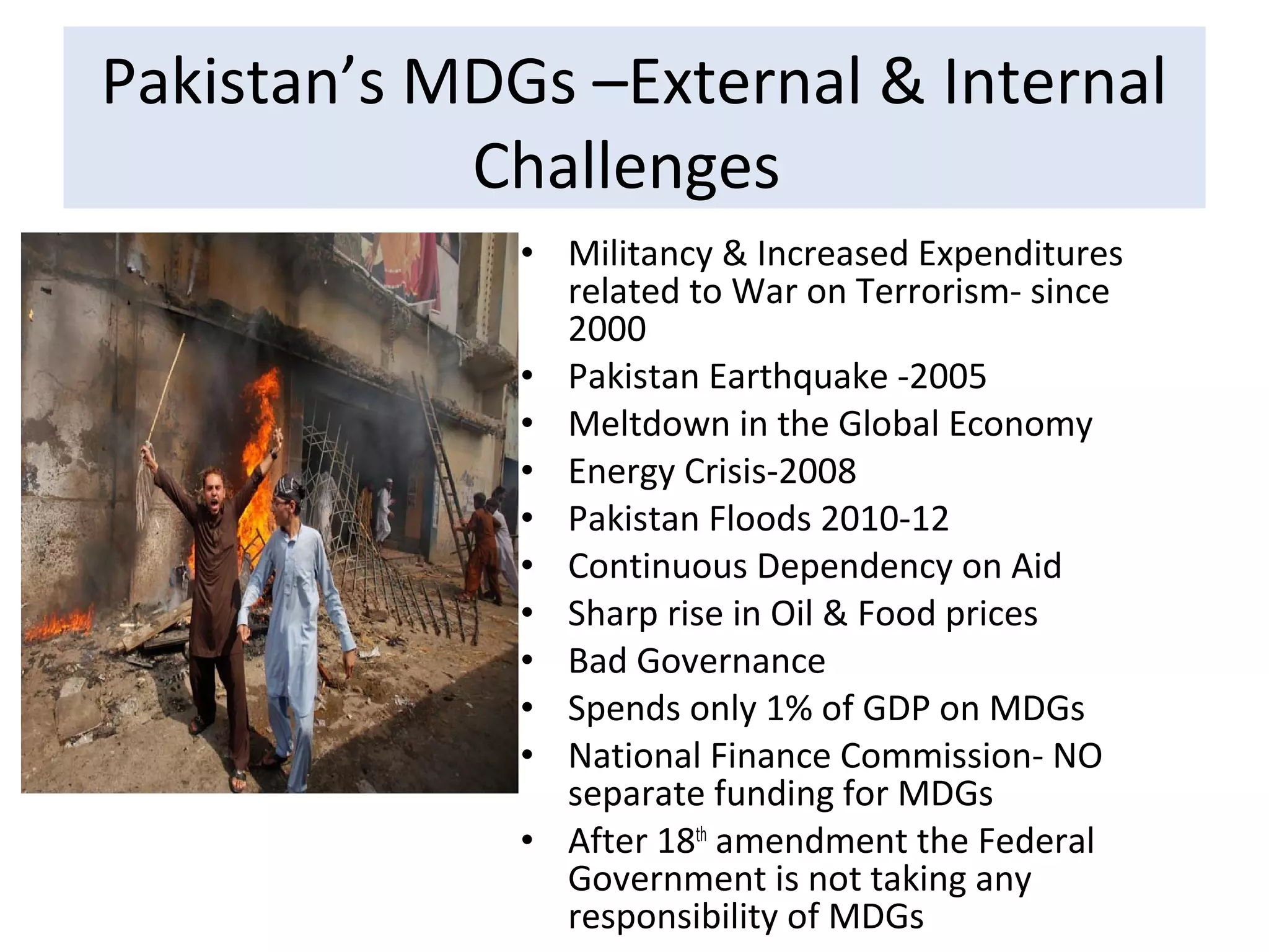 • Militancy & Increased Expenditures
related to War on Terrorism- since
2000
• Pakistan Earthquake -2005
• Meltdown in the Global Economy
• Energy Crisis-2008
• Pakistan Floods 2010-12
• Continuous Dependency on Aid
• Sharp rise in Oil & Food prices
• Bad Governance
• Spends only 1% of GDP on MDGs
• National Finance Commission- NO
separate funding for MDGs
• After 18th
amendment the Federal
Government is not taking any
responsibility of MDGs
Pakistan’s MDGs –External & Internal
Challenges
 