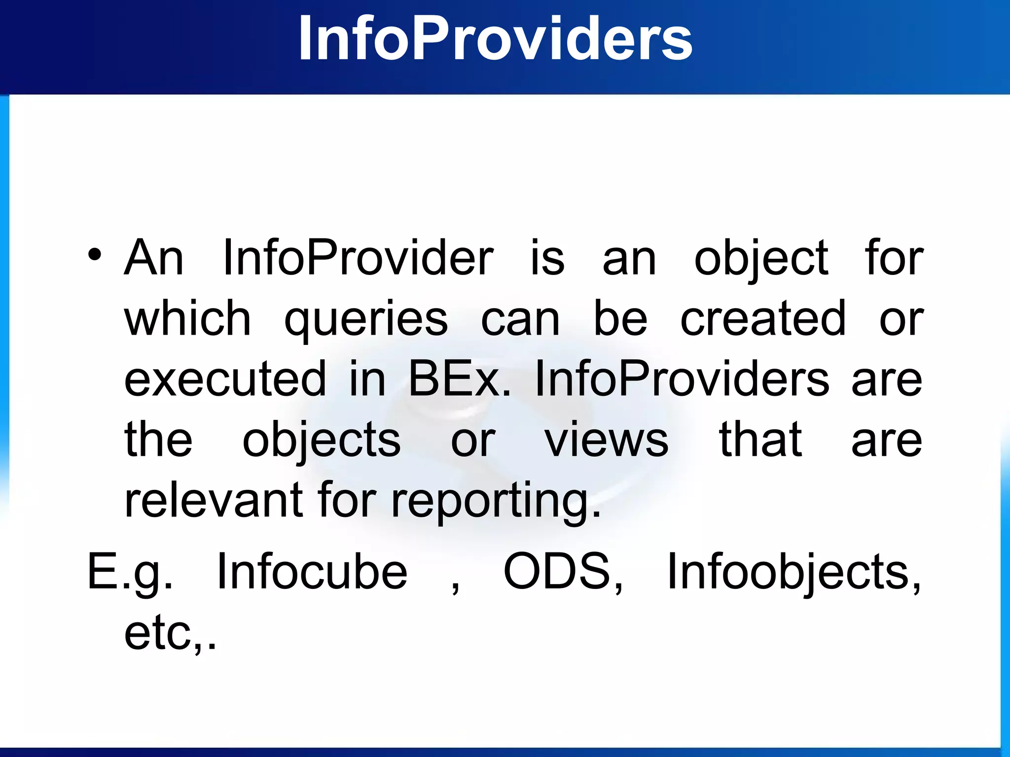 InfoProviders
• An InfoProvider is an object for
which queries can be created or
executed in BEx. InfoProviders are
the objects or views that are
relevant for reporting.
E.g. Infocube , ODS, Infoobjects,
etc,.
 
