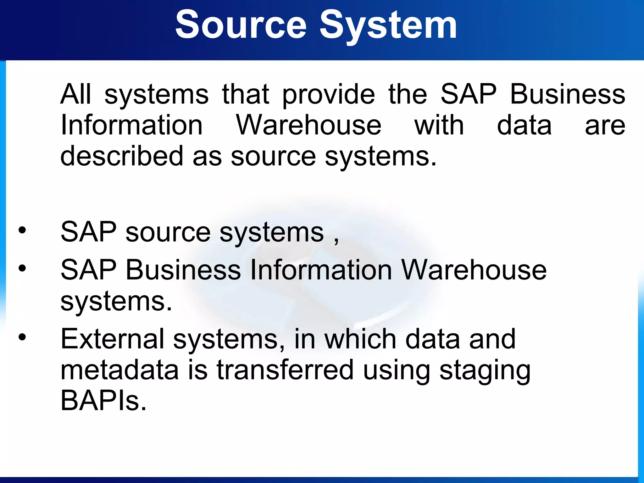 Source System
All systems that provide the SAP Business
Information Warehouse with data are
described as source systems.
• SAP source systems ,
• SAP Business Information Warehouse
systems.
• External systems, in which data and
metadata is transferred using staging
BAPIs.
 