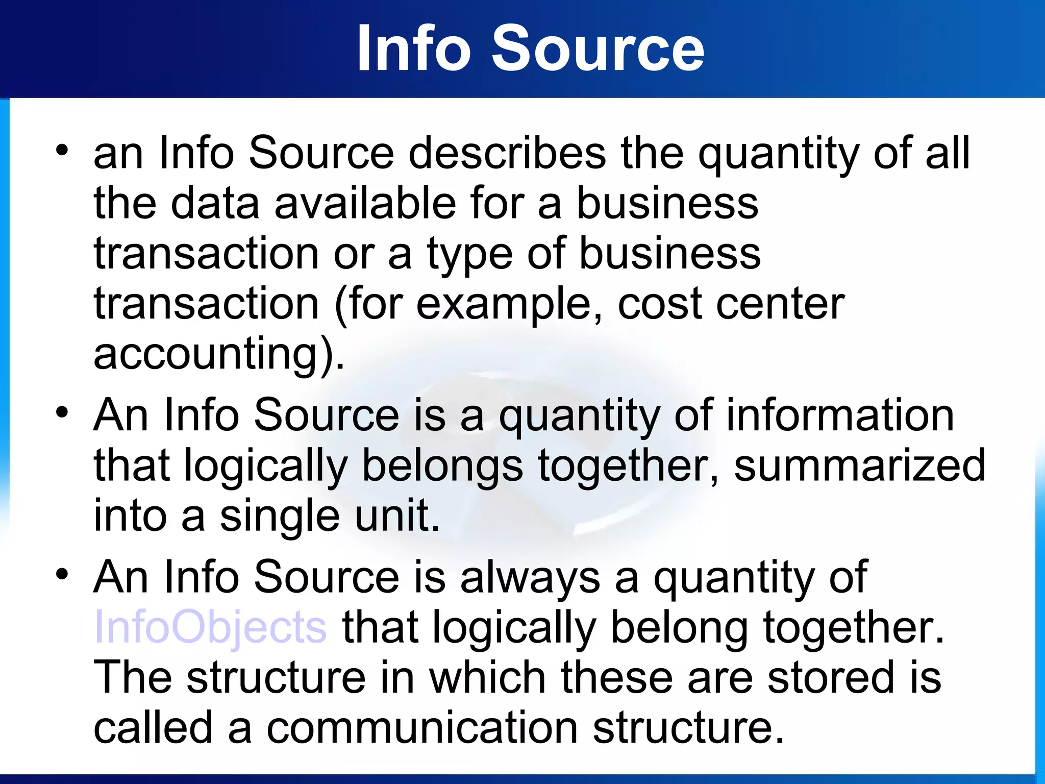 Info Source
• an Info Source describes the quantity of all
the data available for a business
transaction or a type of business
transaction (for example, cost center
accounting).
• An Info Source is a quantity of information
that logically belongs together, summarized
into a single unit.
• An Info Source is always a quantity of
InfoObjects that logically belong together.
The structure in which these are stored is
called a communication structure.
 