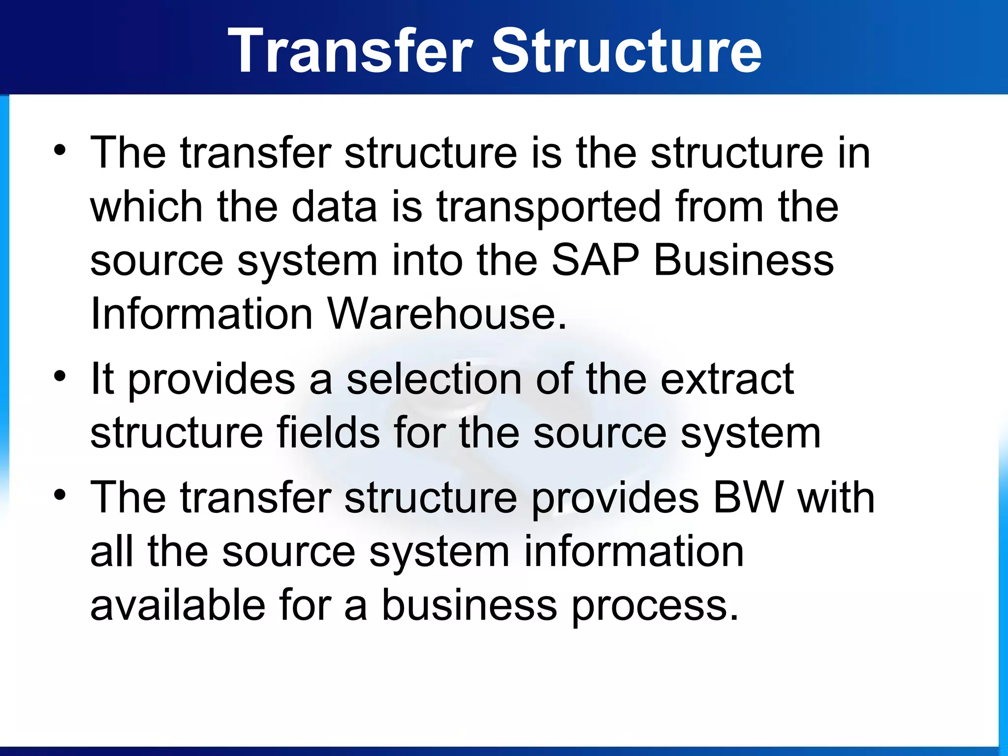 • The transfer structure is the structure in
which the data is transported from the
source system into the SAP Business
Information Warehouse.
• It provides a selection of the extract
structure fields for the source system
• The transfer structure provides BW with
all the source system information
available for a business process.
Transfer Structure
 