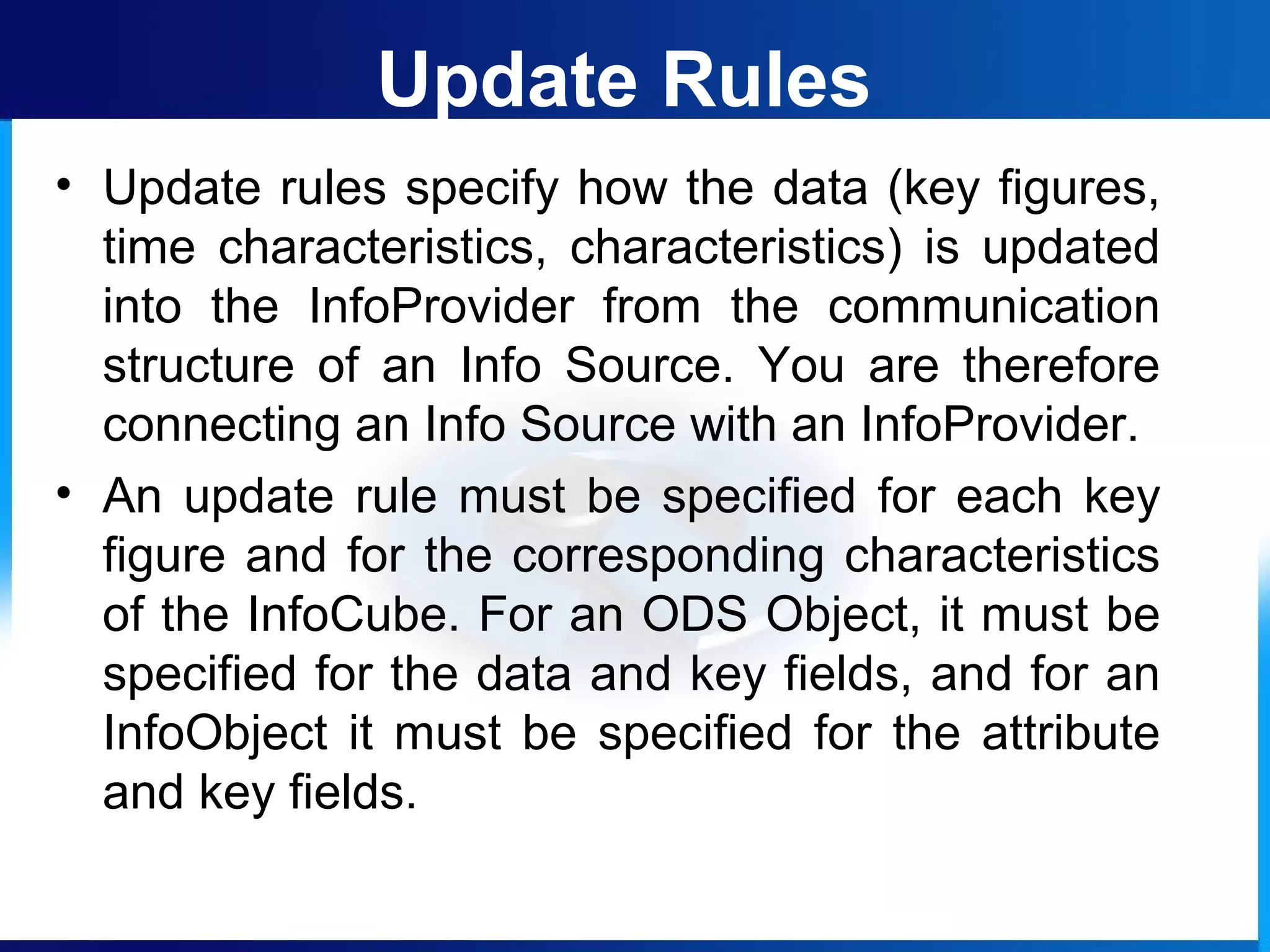 Update Rules
• Update rules specify how the data (key figures,
time characteristics, characteristics) is updated
into the InfoProvider from the communication
structure of an Info Source. You are therefore
connecting an Info Source with an InfoProvider.
• An update rule must be specified for each key
figure and for the corresponding characteristics
of the InfoCube. For an ODS Object, it must be
specified for the data and key fields, and for an
InfoObject it must be specified for the attribute
and key fields.
 