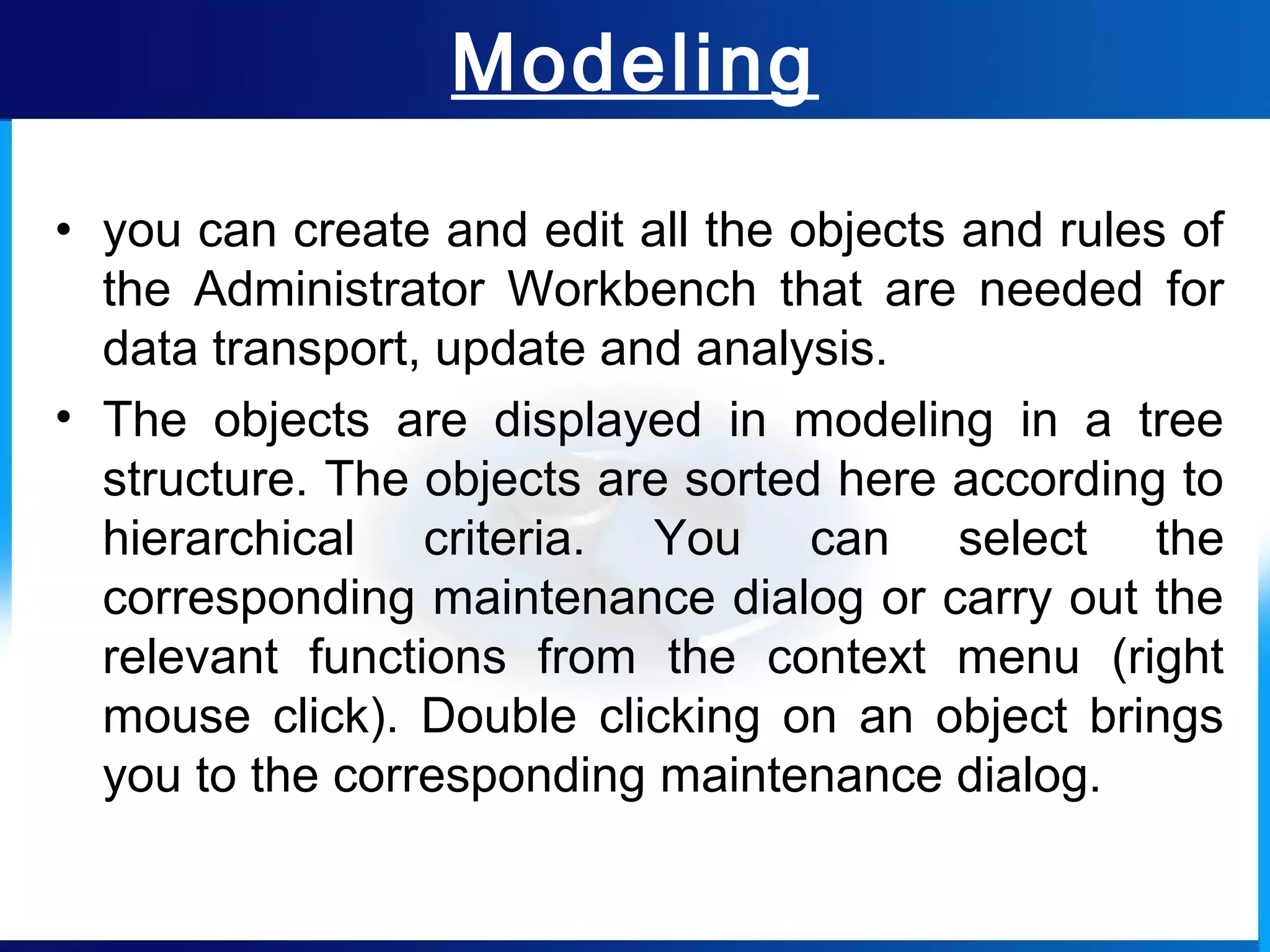 Modeling
• you can create and edit all the objects and rules of
the Administrator Workbench that are needed for
data transport, update and analysis.
• The objects are displayed in modeling in a tree
structure. The objects are sorted here according to
hierarchical criteria. You can select the
corresponding maintenance dialog or carry out the
relevant functions from the context menu (right
mouse click). Double clicking on an object brings
you to the corresponding maintenance dialog.
 