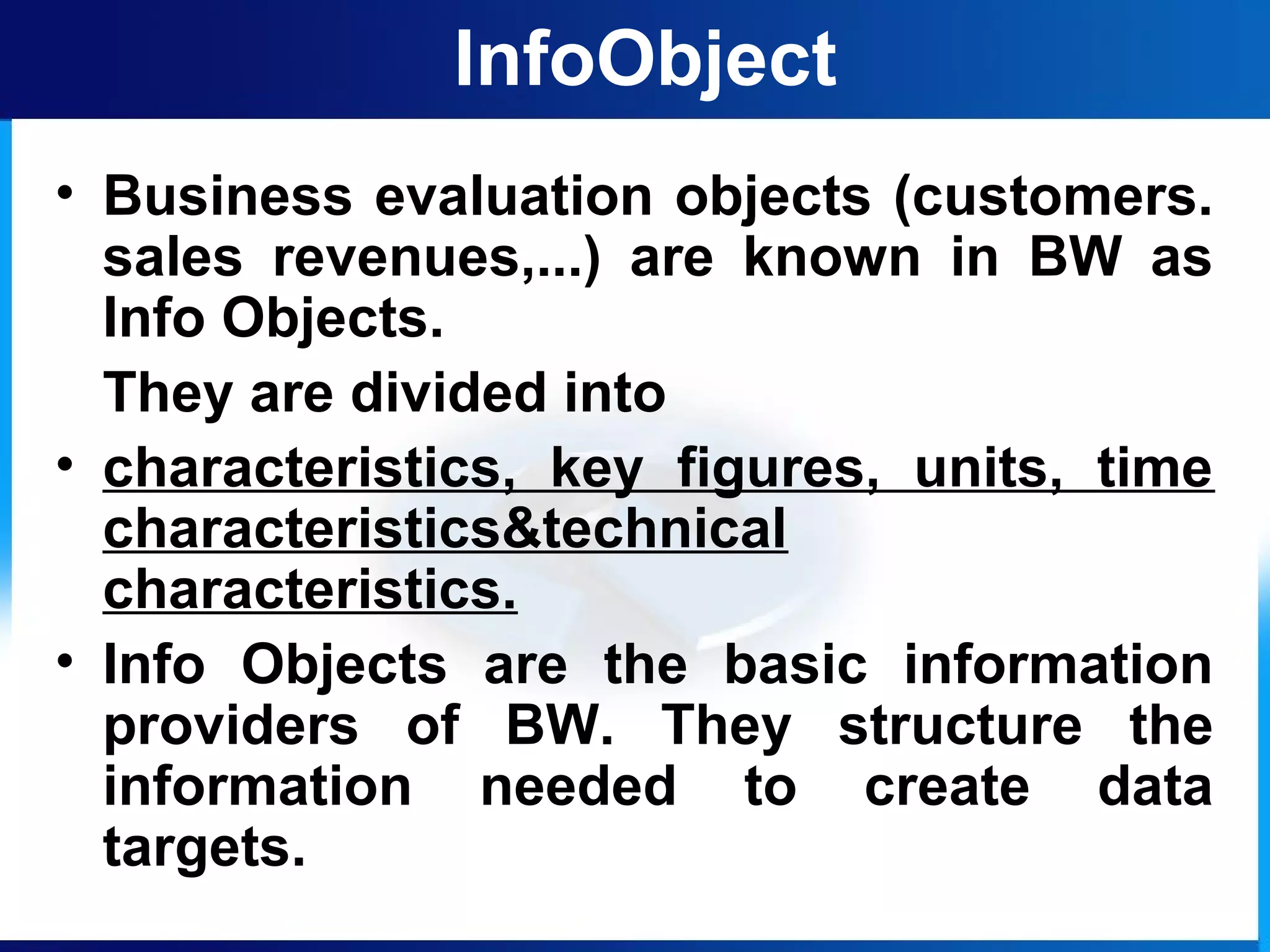 InfoObject
• Business evaluation objects (customers.
sales revenues,...) are known in BW as
Info Objects.
They are divided into
• characteristics, key figures, units, time
characteristics&technical
characteristics.
• Info Objects are the basic information
providers of BW. They structure the
information needed to create data
targets.
 