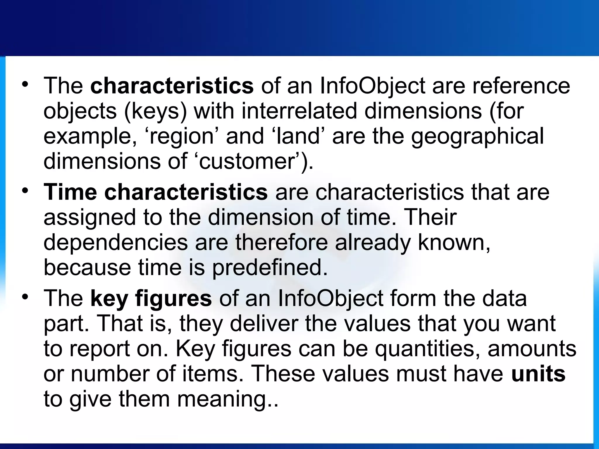 • The characteristics of an InfoObject are reference
objects (keys) with interrelated dimensions (for
example, ‘region’ and ‘land’ are the geographical
dimensions of ‘customer’).
• Time characteristics are characteristics that are
assigned to the dimension of time. Their
dependencies are therefore already known,
because time is predefined.
• The key figures of an InfoObject form the data
part. That is, they deliver the values that you want
to report on. Key figures can be quantities, amounts
or number of items. These values must have units
to give them meaning..
 