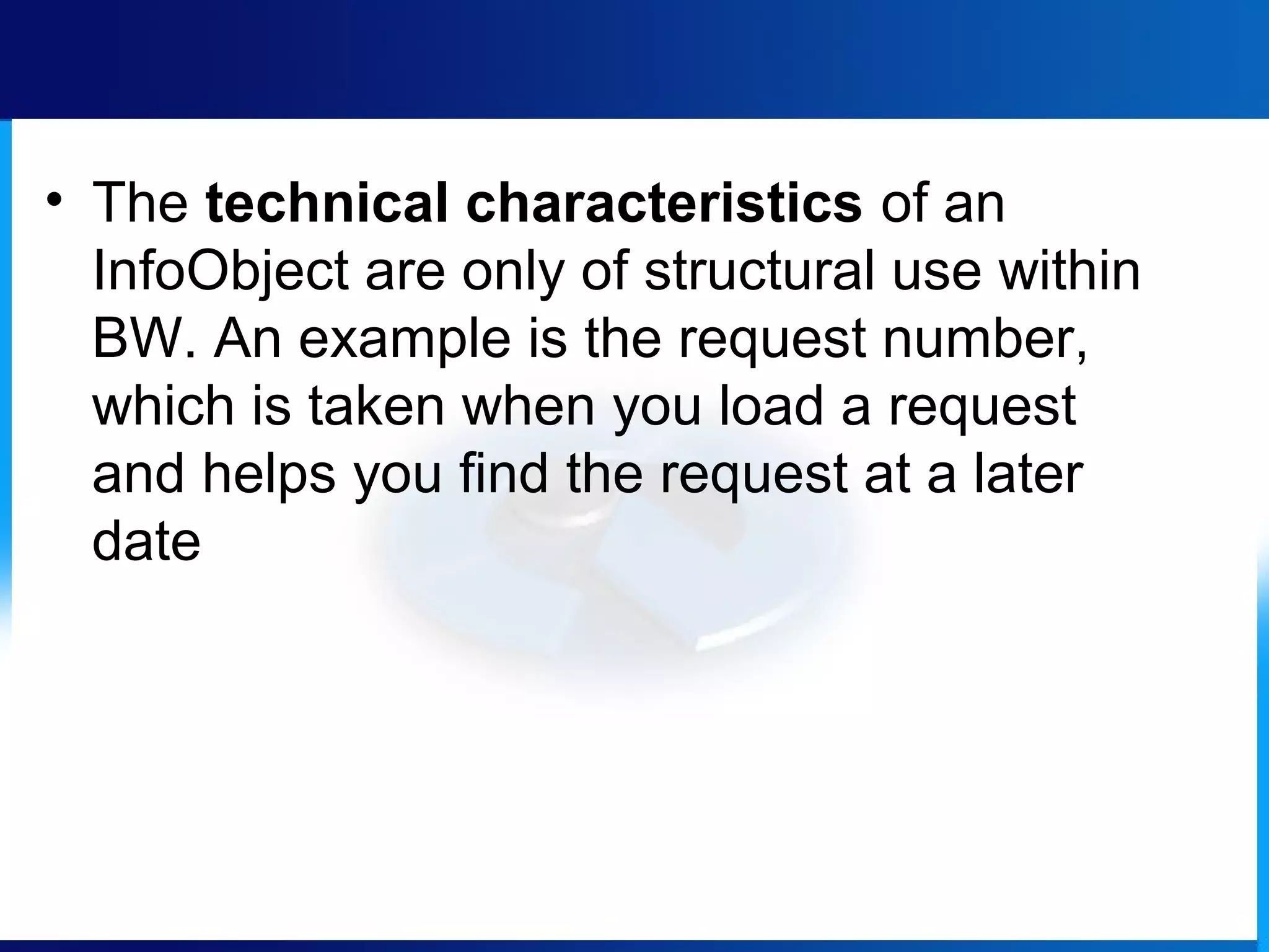 • The technical characteristics of an
InfoObject are only of structural use within
BW. An example is the request number,
which is taken when you load a request
and helps you find the request at a later
date
 