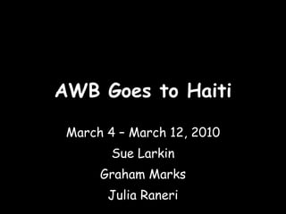 AWB Goes to Haiti March 4 – March 12, 2010 Sue Larkin Graham Marks Julia Raneri 