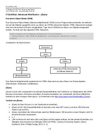 Universität zu Köln
Historisch-Kulturwissenschaftliche Informationsverarbeitung
IT-Zertifikat der Phil.-Fak.: Advanced Web Basics
Jan G. Wieners, MA - jan.wieners@uni-koeln.de
1/4
IT-Zertifikat: Advanced Web Basics – jQuery
Document Object Model (DOM)
Das Document Object Model (Dokumentobjektmodell, DOM) ist eine Programmierschnittstelle, die definiert,
wie auf die Objekte zugegriffen wird, aus denen ein (HTML)-Dokument besteht. HTML-Dokumente verfügen
über eine hierarchische Struktur eingebetteter Tags, die im DOM als ein Baum von Objekten dargestellt
werden. So lässt sich das folgende HTML-Dokument
<html><head><title>Beispielwebsite</title><head>
<body>Inhalt des HTML-Dokumentes (sichtbarer Bereich)</body>
</html>
visualisieren als Baumstruktur:
Das Dokumentobjektmodell repräsentiert ein HTML-Dokument als einen Baum von Knotenobjekten
(Elternknoten, Kindknoten (childNodes)).
jQuery
jQuery ist eine sehr umfangreiche JavaScript-Klassenbibliothek, die Funktionen zur Manipulation des DOM-
Baumes (traversieren, Elemente auswählen, Elemente bearbeiten, etc.) bereitstellt. Die jQuery Bibliothek
besteht aus einer einzigen Datei jquery-*.js (Download unter http://docs.jquery.com/Downloading_jQuery).
Vorteile von jQuery
 jQuery ist Open Source (i.e. der Quellcode ist einsehbar).
 jQuery ist frei: Die Klassenbibliothek ist lizensiert unter einer MIT-Lizenz und einer GNU General
Public License (GPL).
 jQuery normalisiert die Unterschiede zwischen Webbrowsern: Wir brauchen unsere Skripten nicht für
einzelne Browser anzupassen.
 […]
 „Die Lernkurve ist nicht allzu steil, weil jQuery auf Konzepten aufbaut, die die meisten Entwickler und
Designer schon kennen (zum Beispiel CSS und HTML).“ (jQuery Community Experts: jQuery
Kochbuch. Köln: O’Reilly Verlag, 2010. S. 3.)
Document
<html>
<head>
<title>
„Beispielwebsite“
<body>
„Inhalt des HTML-Dokumentes
(sichtbarer Bereich)“
 