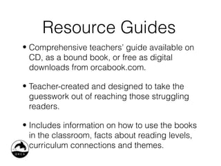 Resource Guides
• Comprehensive teachers’ guide available on
  CD, as a bound book, or free as digital
  downloads from orcabook.com.

• Teacher-created and designed to take the
  guesswork out of reaching those struggling
  readers.

• Includes information on how to use the books
  in the classroom, facts about reading levels,
  curriculum connections and themes.
 