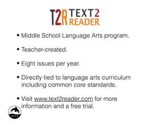 • Middle School Language Arts program.

• Teacher-created.

• Eight issues per year.

• Directly tied to language arts curriculum
  including common core standards.

• Visit www.text2reader.com for more
  information and a free trial.
 