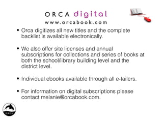 • Orca digitizes all new titles and the complete
  backlist is available electronically.

• We also offer site licenses and annual
  subscriptions for collections and series of books at
  both the school/library building level and the
  district level.

• Individual ebooks available through all e-tailers.

• For information on digital subscriptions please
  contact melanie@orcabook.com.
 