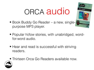 ORCA audio
• Book Buddy Go Reader – a new, single-
  purpose MP3 player.

• Popular hi/low stories, with unabridged, word-
  for-word audio.

• Hear and read is successful with striving
  readers.

• Thirteen Orca Go Readers available now.
 