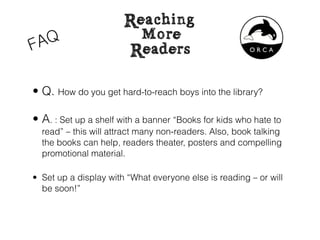 • Q. How do you get hard-to-reach boys into the library?

• A. : Set up a shelf with a banner “Books for kids who hate to
  read” – this will attract many non-readers. Also, book talking
  the books can help, readers theater, posters and compelling
  promotional material.

• Set up a display with “What everyone else is reading – or will
  be soon!”
 