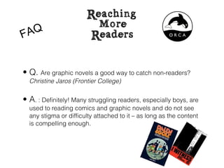 F AQ


• Q. Are graphic novels a good way to catch non-readers?
  Christine Jaros (Frontier College)


• A. : Definitely! Many struggling readers, especially boys, are
  used to reading comics and graphic novels and do not see
  any stigma or difficulty attached to it – as long as the content
  is compelling enough.
 