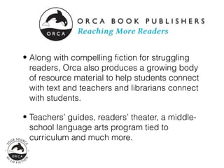 • Along with compelling fiction for struggling
  readers, Orca also produces a growing body
  of resource material to help students connect
  with text and teachers and librarians connect
  with students.

• Teachers’ guides, readers’ theater, a middle-
  school language arts program tied to
  curriculum and much more.
 