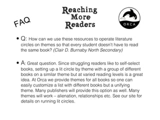 F AQ
• Q: How can we use these resources to operate literature
  circles on themes so that every student doesn't have to read
  the same book? (Clair D. Burnaby North Secondary)


• A: Great question. Since struggling readers like to self-select
  books, setting up a lit circle by theme with a group of different
  books on a similar theme but at varied reading levels is a great
  idea. At Orca we provide themes for all books so one can
  easily customize a list with different books but a unifying
  theme. Many publishers will provide this option as well. Many
  themes will work – alienation, relationships etc. See our site for
  details on running lit circles.
 