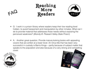 F AQ

• Q : I work in a prison library where readers keep their low reading level
  hidden, to avoid harassment and manipulation by other inmates. What can I
  do to provide material that addresses those needs without exposing the
  perceived weakness? (Brandy B. Pleasant Valley State Prison)


• A. : Another great question. Provide mature-looking books with appealing
  covers that are written at a lower level. An Orca title that has been very
  successful in custody is Barrio Kings – partly because of subject matter that
  speaks to the population and also because of a very strong and compelling
  cover.
 