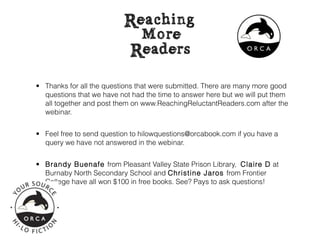 • Thanks for all the questions that were submitted. There are many more good
  questions that we have not had the time to answer here but we will put them
  all together and post them on www.ReachingReluctantReaders.com after the
  webinar.


• Feel free to send question to hilowquestions@orcabook.com if you have a
  query we have not answered in the webinar.


• Brandy Buenafe from Pleasant Valley State Prison Library, Claire D at
  Burnaby North Secondary School and Christine Jaros from Frontier
  College have all won $100 in free books. See? Pays to ask questions!
 