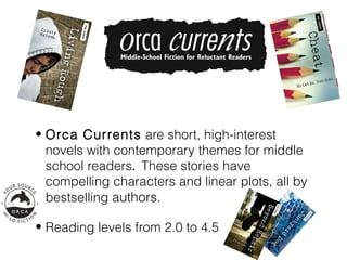 • Orca Currents are short, high-interest
  novels with contemporary themes for middle
  school readers. These stories have
  compelling characters and linear plots, all by
  bestselling authors.

• Reading levels from 2.0 to 4.5
 