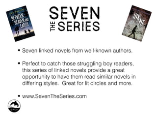 • Seven linked novels from well-known authors.

• Perfect to catch those struggling boy readers,
  this series of linked novels provide a great
  opportunity to have them read similar novels in
  differing styles. Great for lit circles and more.

• www.SevenTheSeries.com
 