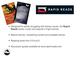 • Designed for adults struggling with literacy issues, the Rapid
  Reads series is also very popular in high schools.

• Mature themes, compelling content and readable stories.

• Reading levels from 2.0 to 6.0.

• Discussion guides available at www.rapid-reads.com
 