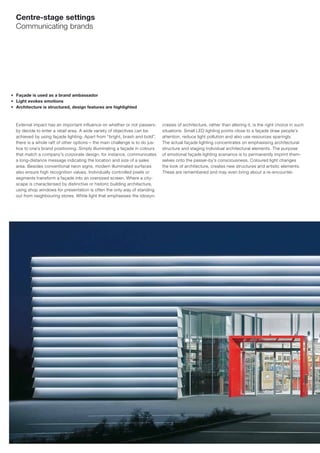 Centre-stage settings
    Communicating brands




■   Façade is used as a brand ambassador
■   Light evokes emotions
■   Architecture is structured, design features are highlighted



    External impact has an important influence on whether or not passers-       crasies of architecture, rather than altering it, is the right choice in such
    by decide to enter a retail area. A wide variety of objectives can be       situations. Small LED lighting points close to a façade draw people’s
    achieved by using façade lighting. Apart from “bright, brash and bold”,     attention, reduce light pollution and also use resources sparingly.
    there is a whole raft of other options – the main challenge is to do jus-   The actual façade lighting concentrates on emphasising architectural
    tice to one’s brand positioning. Simply illuminating a façade in colours    structure and staging individual architectural elements. The purpose
    that match a company’s corporate design, for instance, communicates         of emotional façade lighting scenarios is to permanently imprint them-
    a long-distance message indicating the location and size of a sales         selves onto the passer-by’s consciousness. Coloured light changes
    area. Besides conventional neon signs, modern illuminated surfaces          the look of architecture, creates new structures and artistic elements.
    also ensure high recognition values. Individually controlled pixels or      These are remembered and may even bring about a re-encounter.
    segments transform a façade into an oversized screen. Where a city-
    scape is characterised by distinctive or historic building architecture,
    using shop windows for presentation is often the only way of standing
    out from neighbouring stores. White light that emphasises the idiosyn-
 