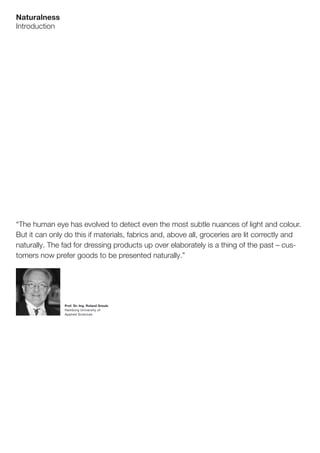 Naturalness
Introduction




“The human eye has evolved to detect even the most subtle nuances of light and colour.
But it can only do this if materials, fabrics and, above all, groceries are lit correctly and
naturally. The fad for dressing products up over elaborately is a thing of the past – cus-
tomers now prefer goods to be presented naturally.”




               Prof. Dr.-Ing. Roland Greule
               Hamburg University of
               Applied Sciences
 