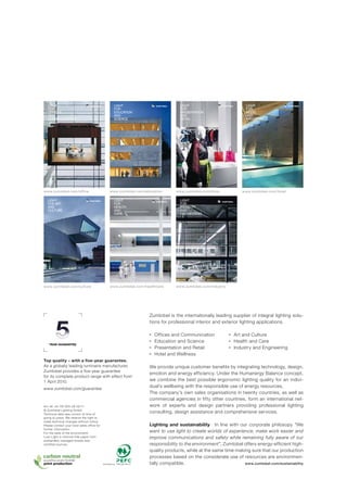 LIGHT                                               LIGHT                               LIGHT                              LIGHT
    FOR                                                 FOR                                 FOR                                FOR
    OFFICES                                             EDUCATION                           PRESENTATION                       HOTEL
    AND                                                 AND                                 AND                                AND
    COMMUNICATION                                       SCIENCE                             RETAIL                             WELLNESS




www.zumtobel.com/office                             www.zumtobel.com/education            www.zumtobel.com/shop              www.zumtobel.com/hotel

    LIGHT                                               LIGHT                               LIGHT
    FOR ART                                             FOR                                 FOR
    AND                                                 HEALTH                              INDUSTRY
    CULTURE                                             AND                                 AND
                                                        CARE                                ENGINEERING




www.zumtobel.com/culture                            www.zumtobel.com/healthcare           www.zumtobel.com/industry




                                                                             Zumtobel is the internationally leading supplier of integral lighting solu-
                                                                             tions for professional interior and exterior lighting applications.

                                                                             ■   Offices and Communication            ■   Art and Culture
                                                                             ■   Education and Science                ■   Health and Care
     YEAR GUARANTEE
                                                                             ■   Presentation and Retail              ■   Industry and Engineering
                                                                             ■   Hotel and Wellness
Top quality – with a ﬁ ve-year guarantee.
As a globally leading luminaire manufacturer,                                We provide unique customer benefits by integrating technology, design,
Zumtobel provides a five-year guarantee
                                                                             emotion and energy efficiency. Under the Humanergy Balance concept,
for its complete product range with effect from
1 April 2010.                                                                we combine the best possible ergonomic lighting quality for an indivi-
www.zumtobel.com/guarantee
                                                                             dual’s wellbeing with the responsible use of energy resources.
                                                                             The company’s own sales organisa tions in twenty countries, as well as
                                                                             commercial agencies in fifty other countries, form an international net-
Art.-Nr. 04 797 323-UK 02/11                                                 work of experts and design partners providing professional lighting
© Zumtobel Lighting GmbH
Technical data was correct at time of
                                                                             consulting, design assistance and comprehensive services.
going to press. We reserve the right to
make technical changes without notice.
Please contact your local sales office for                                   Lighting and sustainability In line with our corporate philosopy “We
further information.
For the sake of the environment:                                             want to use light to create worlds of experience, make work easier and
Luxo Light is chlorine-free paper from                                       improve communications and safety while remaining fully aware of our
sustainably managed forests and
certified sources.                                                           responsibility to the environment”, Zumtobel offers energy-efficient high-
                                                                             quality products, while at the same time making sure that our production
                                                                             processes based on the considerate use of resources are environmen-
natureOfﬁ ce.com|| DE-170-001099
natureOffice.com DE-101-933021
                                             www.pefc.org   PEFC/06-38-214   tally compatible.                            www.zumtobel.com/sustainability
 
