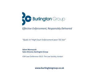Adam Wonnacott
Sales Director, Burlington Group
ICM Law Conference 2013: The Law Society, London
www.burlingtongroup.co.uk
Effective Enforcement, Responsibly Delivered
“Quids in? High Court Enforcement post-TCE Act”
 
