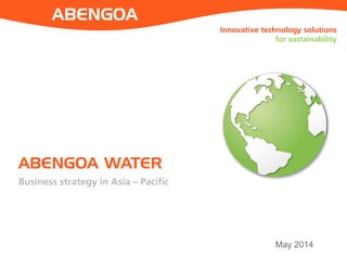 ABENGOA WATER 
May 2014 
Innovative technology solutions for sustainability 
Business strategy in Asia – Pacific  