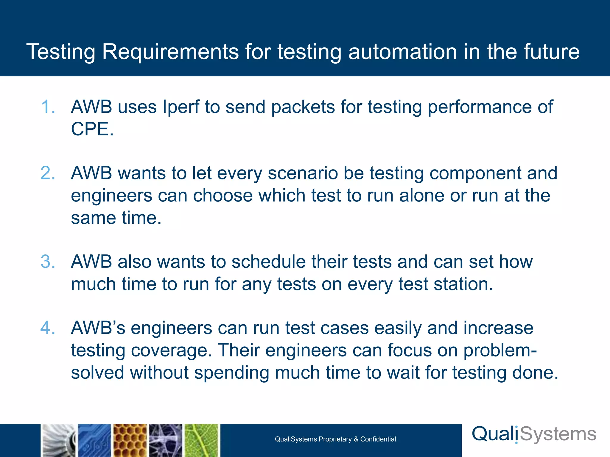 Testing Requirements for testing automation in the future

 1. AWB uses Iperf to send packets for testing performance of
    CPE.

 2. AWB wants to let every scenario be testing component and
    engineers can choose which test to run alone or run at the
    same time.

 3. AWB also wants to schedule their tests and can set how
    much time to run for any tests on every test station.

 4. AWB’s engineers can run test cases easily and increase
    testing coverage. Their engineers can focus on problem-
    solved without spending much time to wait for testing done.


                             QualiSystems Proprietary & Confidential
 
