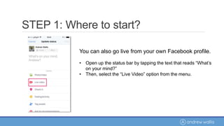 You can also go live from your own Facebook profile.
• Open up the status bar by tapping the text that reads “What’s
on your mind?”
• Then, select the “Live Video” option from the menu.
STEP 1: Where to start?
 