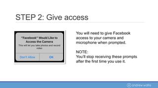 You will need to give Facebook
access to your camera and
microphone when prompted.
NOTE:
You’ll stop receiving these prompts
after the first time you use it.
STEP 2: Give access
 