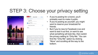 • If you’re posting for a brand, you’ll
probably want to make it public.
• If you’re posting as yourself, you might
want to reserve your broadcast for
friends.
• But if you’re new to Facebook Live and
want to test it out first, or want to see
what something will look like, then switch
the privacy setting to “Only Me.” You can
find the “Only Me” option by clicking
“More” and scrolling all the way to the
bottom.
STEP 3: Choose your privacy setting
 