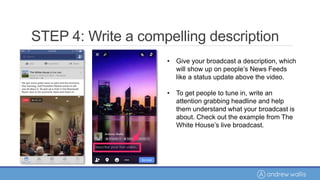 • Give your broadcast a description, which
will show up on people’s News Feeds
like a status update above the video.
• To get people to tune in, write an
attention grabbing headline and help
them understand what your broadcast is
about. Check out the example from The
White House’s live broadcast.
STEP 4: Write a compelling description
 