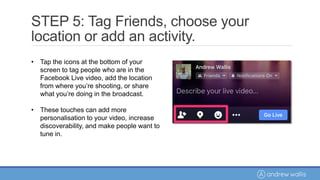 • Tap the icons at the bottom of your
screen to tag people who are in the
Facebook Live video, add the location
from where you’re shooting, or share
what you’re doing in the broadcast.
• These touches can add more
personalisation to your video, increase
discoverability, and make people want to
tune in.
STEP 5: Tag Friends, choose your
location or add an activity.
 