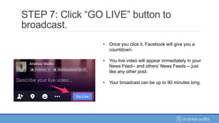 • Once you click it, Facebook will give you a
countdown.
• You live video will appear immediately in your
News Feed-- and others’ News Feeds -- just
like any other post.
• Your broadcast can be up to 90 minutes long.
STEP 7: Click “GO LIVE” button to
broadcast.
 