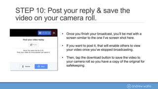 • Once you finish your broadcast, you’ll be met with a
screen similar to the one I’ve screen shot here.
• If you want to post it, that will enable others to view
your video once you’ve stopped broadcasting.
• Then, tap the download button to save the video to
your camera roll so you have a copy of the original for
safekeeping.
STEP 10: Post your reply & save the
video on your camera roll.
 