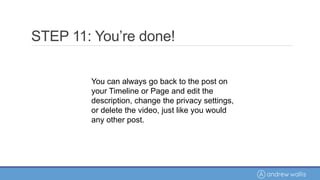 You can always go back to the post on
your Timeline or Page and edit the
description, change the privacy settings,
or delete the video, just like you would
any other post.
STEP 11: You’re done!
 