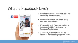 • Facebook Live is the social network’s live-
streaming video functionality.
• Users can broadcast live videos using
only their smartphones.
• It’s available to all Pages and profiles on
Facebook for iOS, Android, and the
Facebook Mentions app.
• Additionally, live broadcasts can be
streamed in Facebook groups and events.
What is Facebook Live?
 