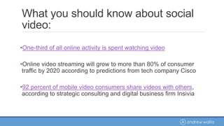 What you should know about social
video:
•One-third of all online activity is spent watching video
•Online video streaming will grow to more than 80% of consumer
traffic by 2020 according to predictions from tech company Cisco
•92 percent of mobile video consumers share videos with others,
according to strategic consulting and digital business firm Insivia
 