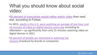 What you should know about social
video:
•59 percent of executives would rather watch video than read
text, according to Forbes
•In 2015, adults in the U.S. were watching an average of one hour and
16 minutes of video on digital devices every day according to
eMarketer—up significantly from only 21 minutes watching video on
digital devices in 2011
•26 percent of people are interested in watching live
streams broadcast by brands or companies.
 