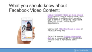 What you should know about
Facebook Video Content:
Native Facebook videos get more organic
reach—that is, they’re seen by more users,
even without promotion—than any other
type of content (a whopping 135 percent
more than photos), according to
Socialbakers
Users watch 100 million hours of video on
Facebook every day
Facebook boasted 8 billion video views
daily as of November 2015 —double the
amount it had in April of that same
year
 