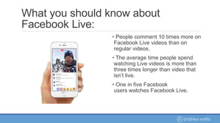 What you should know about
Facebook Live:
• People comment 10 times more on
Facebook Live videos than on
regular videos.
• The average time people spend
watching Live videos is more than
three times longer than video that
isn’t live.
• One in five Facebook
users watches Facebook Live.
 