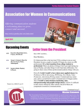 Purdue University Student Chapter



Association for Women in Communications

Offering communication students
a welcoming place to grow,
connect and succeed.
http://web.ics.purdue.edu/~awc/index.html


April 2011



Upcoming Events
                                           Letter from the President
 4/12   Executive Board Interviews,
        5-7p.m., MATH 215
                                             Dear AWC members,

                                             Dear Members,
 4/16   Susan G. Komen’s Race for            It’s bittersweet this is the last time I’ll be writing to you as your
        the Cure 8 a.m.-Noon,                President. In just a couple of months I’ll begin my career as a PR
        Indianapolis
                                             professional. It’s a fast transition from college student to
                                             professional. There are plenty of things I feel I got right during my
 4/25   Social at Boiler Market,             time at Purdue, and other things I wish I had done differently. I’m
        6:30 p.m.                            going to share some of those professional/academic things with you.
                                             First off, I wish I would’ve have taken more applied classes like
                                             Problems in PR & Advertising, PR Writing, New Media, Video
                                             Production, Advertising Writing sooner. I waited until my senior
                                             year, and as a result feel I could’ve learned more if I began earlier.
                                             Also, I would’ve taken business marketing, sales,
                                             entrepreneurship and graphic design classes. I know it’s difficult
  Thanks for a GREAT year                   to take classes offered by other schools, but all of these are
                                             components essential to communications.
                                                                                                    Continued on p.3
                                                                                           Mission Statement
                                      The Association for Women in Communications is a professional organization that
                                        champions the advancement of women across all communications disciplines by
                                        recognizing excellence, promoting leadership and positioning its members at the
                                                                         forefront of the evolving communications era.
 