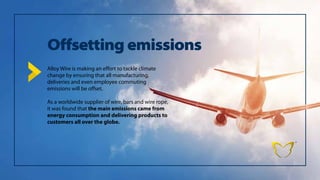 Offsetting emissions
Alloy Wire is making an effort to tackle climate
change by ensuring that all manufacturing,
deliveries and even employee commuting
emissions will be offset.
As a worldwide supplier of wire, bars and wire rope,
it was found that the main emissions came from
energy consumption and delivering products to
customers all over the globe.
 