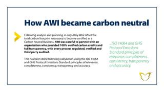 How AWI became carbon neutral
Following analysis and planning, in July Alloy Wire offset the
total carbon footprint necessary to become certified as a
Carbon Neutral Business. AWI was careful to partner with an
organisation who provided 100% verified carbon credits and
full transparency, with every process regulated, verified and
third party audited.
This has been done following calculation using the ISO 14064
and GHG Protocol Emissions Standard principles of relevance,
completeness, consistency, transparency and accuracy.
...ISO 14064 and GHG
Protocol Emissions
Standard principles of
relevance, completeness,
consistency, transparency
and accuracy.
 