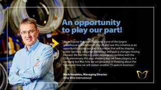 An opportunity
to play our part!
Mark Venables, Managing Director
Alloy Wire International
“	
We recognise that manufacturing is one of the largest
greenhouse gas emitters in the UK and saw this initiative as an
opportunity to play our part in a matter that will be shaping
public opinion, consumer behaviour and policy changes moving
forward. We feel this is a good message to combine with the
75th anniversary this year, showing that we have a legacy as a
company but also how we are proactive in thinking about the
future and how we will sustain another 75 years in business.”
 