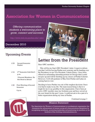 Purdue University Student Chapter




Association for Women in Communications

     Offering communication
  students a welcoming place to
   grow, connect and succeed.
  http://www.web.ics.purdue.edu/~awc/


December 2010


Upcoming Events
                                     Letter from the President
   1/10   Second Semester
          Begins                     Dear AWC members,
                                        This will be my final AWC President’s letter. I regret to inform
                                     you that I will be leaving Purdue next semester and be handing over
   1/19   2nd Semester Call-Out 6    the Presidency to our Vice President, Valerie Petrey. I have been
          p.m.                       offered an outstanding internship position in Chicago that I could
          *Current Members Do        not pass up and will be finishing up my classes at Purdue Calumet.
          Not Need to Attend         However, I will still graduate in May from Purdue and I plan on
                                     coming back to visit.

   1/25   First Meeting of Second    Deciding to leave Purdue was one of the toughest decisions I have
          Semester                   ever had to make in my life. The main reason being is that it is
                                     tough for me to say goodbye to this organization. I have been an
          6 p.m.
                                     active AWC member since my freshmen year and have served on
                                     the exec board for the past 3 years. I could not ask to be a part of a
                                     better organization during my time at Purdue.
                                                                                    Continued on page 3

                                                    Mission Statement
                            The Association for Women in Communications is a professional organization that
                             champions the advancement of women across all communications disciplines by
                            recognizing excellence, promoting leadership and positioning its members at the
                                              forefront of the evolving communications era.
 