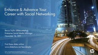Enhance & Advance Your
Career with Social Networking



Becca Taylor (@beccataylor)
Enterprise Social Media Manager
November 16, 201   1



Find these slides online:
www.slideshare.net/beccataylor

©2011 Hewlett-Packard Development Company, L.P.
©2011Hewlett-Packard Development Company, L.P.
The information contained herein is subject to change without notice
 